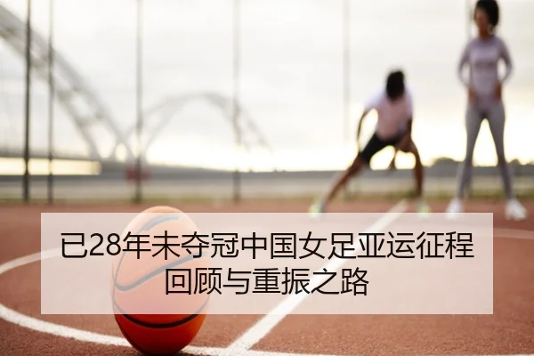 已28年未夺冠中国女足亚运征程回顾与重振之路